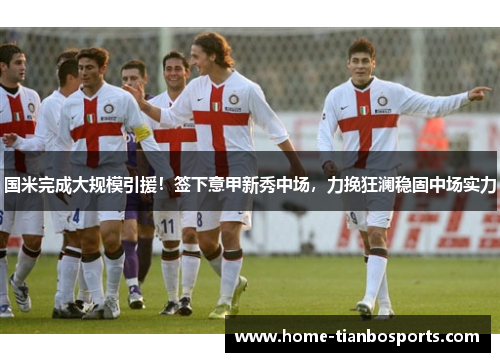 国米完成大规模引援！签下意甲新秀中场，力挽狂澜稳固中场实力